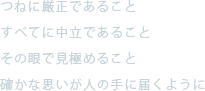 つねに厳正であること。すべてに中立であること。その眼で見極めること。確かな思いが人の手に届くように。