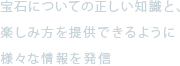 宝石についての正しい知識と、楽しみ方を提供できるように様々な情報を発信